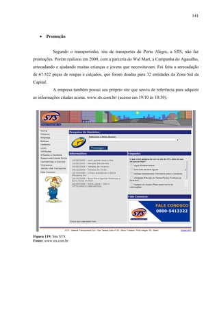 141
• Promoção
Segundo o transportinho, site de transportes de Porto Alegre, a STS, não faz
promoções. Porém realizou em 2009, com a parceria do Wal Mart, a Campanha do Agasalho,
arrecadando e ajudando muitas crianças e jovens que necessitavam. Foi feita a arrecadação
de 67.522 peças de roupas e calçados, que foram doadas para 32 entidades da Zona Sul da
Capital.
A empresa também possui seu próprio site que serviu de referência para adquirir
as informações citadas acima. www.sts.com.br/ (acesso em 19/10 às 10:30).
Figura 119: Site STS
Fonte: www.sts.com.br
 