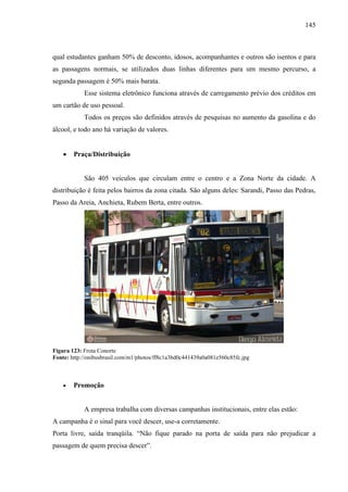 145
qual estudantes ganham 50% de desconto, idosos, acompanhantes e outros são isentos e para
as passagens normais, se utilizados duas linhas diferentes para um mesmo percurso, a
segunda passagem é 50% mais barata.
Esse sistema eletrônico funciona através de carregamento prévio dos créditos em
um cartão de uso pessoal.
Todos os preços são definidos através de pesquisas no aumento da gasolina e do
álcool, e todo ano há variação de valores.
• Praça/Distribuição
São 405 veículos que circulam entre o centro e a Zona Norte da cidade. A
distribuição é feita pelos bairros da zona citada. São alguns deles: Sarandi, Passo das Pedras,
Passo da Areia, Anchieta, Rubem Berta, entre outros.
Figura 123: Frota Conorte
Fonte: http://onibusbrasil.com/m1/photos/ff8c1a3bd0c441439a0a081e560c85fc.jpg
• Promoção
A empresa trabalha com diversas campanhas institucionais, entre elas estão:
A campanha è o sinal para você descer, use-a corretamente.
Porta livre, saída tranqüila. “Não fique parado na porta de saída para não prejudicar a
passagem de quem precisa descer”.
 