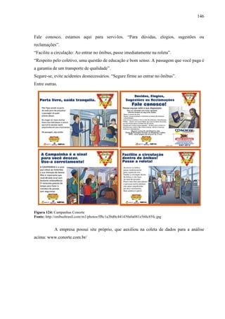 146
Fale conosco, estamos aqui para servi-los. “Para dúvidas, elogios, sugestões ou
reclamações”.
“Facilite a circulação: Ao entrar no ônibus, passe imediatamente na roleta”.
“Respeito pelo coletivo, uma questão de educação e bom senso. A passagem que você paga é
a garantia de um transporte de qualidade”.
Segure-se, evite acidentes desnecessários. “Segure firme ao entrar no ônibus”.
Entre outras.
Figura 124: Campanhas Conorte
Fonte: http://onibusbrasil.com/m1/photos/ff8c1a3bd0c441439a0a081e560c85fc.jpg
A empresa possui site próprio, que auxiliou na coleta de dados para a análise
acima: www.conorte.com.br/
 