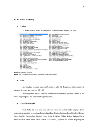 149
6.5.4.4 Mix de Marketing
• Produto
Existem diversas linhas de lotações na cidade de Porto Alegre, são elas:
Figura 127: Linhas lotações
Fonte: http://www.eptc.com.br/Eptc_Itinerarios/linha3.asp?cdemp=2
• Preço
As lotações possuem uma tarifa única e não há descontos, independente da
situação. O preço por viagem é R$ 3,65.
A estratégia de preço é dada de acordo com aumento de gasolina e frotas. Cada
ano o preçário passa por uma modificação de valor.
• Praça/Distribuição
Cada linha de cada uma das lotações passa por determinadas regiões. Esses
microônibus atendem os seguintes bairros da cidade: Centro, Santana, Bom Fim, Rio Branco,
Santa Cecília, Farroupilha, Menino Deus, Praia de Belas, Cidade Baixa, Independência,
Marcílio Dias, Bela Vista, Mont Serrat, Auxiliadora, Moinhos de Vento, Higienópolis,
 