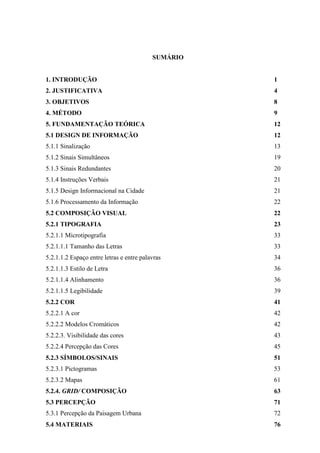 SUMÁRIO
1. INTRODUÇÃO 1
2. JUSTIFICATIVA 4
3. OBJETIVOS 8
4. MÉTODO 9
5. FUNDAMENTAÇÃO TEÓRICA 12
5.1 DESIGN DE INFORMAÇÃO 12
5.1.1 Sinalização 13
5.1.2 Sinais Simultâneos 19
5.1.3 Sinais Redundantes 20
5.1.4 Instruções Verbais 21
5.1.5 Design Informacional na Cidade 21
5.1.6 Processamento da Informação 22
5.2 COMPOSIÇÃO VISUAL 22
5.2.1 TIPOGRAFIA 23
5.2.1.1 Microtipografia 33
5.2.1.1.1 Tamanho das Letras 33
5.2.1.1.2 Espaço entre letras e entre palavras 34
5.2.1.1.3 Estilo de Letra 36
5.2.1.1.4 Alinhamento 36
5.2.1.1.5 Legibilidade 39
5.2.2 COR 41
5.2.2.1 A cor 42
5.2.2.2 Modelos Cromáticos 42
5.2.2.3. Visibilidade das cores 43
5.2.2.4 Percepção das Cores 45
5.2.3 SÍMBOLOS/SINAIS 51
5.2.3.1 Pictogramas 53
5.2.3.2 Mapas 61
5.2.4. GRID/ COMPOSIÇÃO 63
5.3 PERCEPÇÃO 71
5.3.1 Percepção da Paisagem Urbana 72
5.4 MATERIAIS 76
 