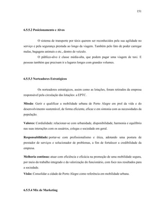 151
6.5.5.2 Posicionamento e Alvos
O sistema de transporte por táxis querem ser reconhecidos pela sua agilidade no
serviço e pela segurança prestada ao longo da viagem. Também pelo fato de poder carregar
malas, bagagens animais e etc., dentro de veículo.
O público-alvo é classe média-alta, que podem pagar uma viagem de taxi. E
pessoas também que precisam ir a lugares longes com grandes volumes.
6.5.5.3 Norteadores Estratégicos
Os norteadores estratégicos, assim como as lotações, foram retirados da empresa
responsável pela circulação das lotações: a EPTC.
Missão: Gerir e qualificar a mobilidade urbana de Porto Alegre em prol da vida e do
desenvolvimento sustentável, de forma eficiente, eficaz e em sintonia com as necessidades da
população.
Valores: Cordialidade: relacionar-se com urbanidade, disponibilidade, harmonia e equilíbrio
nas suas interações com os usuários, colegas e sociedade em geral.
Responsabilidade: portar-se com profissionalismo e ética, adotando uma postura de
prestador de serviços e solucionador de problemas, a fim de fortalecer a credibilidade da
empresa.
Melhoria contínua: atuar com eficiência e eficácia na promoção de uma mobilidade segura,
por meio do trabalho integrado e da valorização do funcionário, com foco nos resultados para
a sociedade.
Visão: Consolidar a cidade de Porto Alegre como referência em mobilidade urbana.
6.5.5.4 Mix de Marketing
 