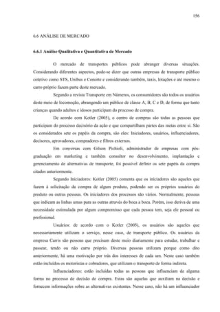 156
6.6 ANÁLISE DE MERCADO
6.6.1 Análise Qualitativa e Quantitativa de Mercado
O mercado de transportes públicos pode abranger diversas situações.
Considerando diferentes aspectos, pode-se dizer que outras empresas de transporte público
coletivo como STS, Unibus e Conorte e considerando também, taxis, lotações e até mesmo o
carro próprio fazem parte deste mercado.
Segundo a revista Transporte em Números, os consumidores são todos os usuários
deste meio de locomoção, abrangendo um público de classe A, B, C e D, de forma que tanto
crianças quando adultos e idosos participam do processo de compra.
De acordo com Kotler (2005), o centro de compras são todas as pessoas que
participam do processo decisório da ação e que compartilham partes das metas entre si. São
os considerados sete os papéis da compra, são eles: Iniciadores, usuários, influenciadores,
decisores, aprovadores, compradores e filtros externos.
Em conversas com Gilson Pichioli, administrador de empresas com pós-
graduação em marketing e também consultor no desenvolvimento, implantação e
gerenciamento de alternativas de transporte, foi possível definir os sete papéis da compra
citados anteriormente.
Segundo Iniciadores: Kotler (2005) comenta que os iniciadores são aqueles que
fazem à solicitação da compra de algum produto, podendo ser os próprios usuários do
produto ou outras pessoas. Os iniciadores dos processos são vários. Normalmente, pessoas
que indicam as linhas umas para as outras através do boca a boca. Porém, isso deriva de uma
necessidade estimulada por algum compromisso que cada pessoa tem, seja ele pessoal ou
profissional.
Usuários: de acordo com o Kotler (2005), os usuários são aqueles que
necessariamente utilizam o serviço, nesse caso, de transporte público. Os usuários da
empresa Carris são pessoas que precisam deste meio diariamente para estudar, trabalhar e
passear, tendo ou não carro próprio. Diversas pessoas utilizam porque como dito
anteriormente, há uma motivação por trás dos interesses de cada um. Neste caso também
estão incluídos os motoristas e cobradores, que utilizam o transporte de forma indireta.
Influenciadores: estão incluídas todas as pessoas que influenciam de alguma
forma no processo de decisão de compra. Estas são aquelas que auxiliam na decisão e
fornecem informações sobre as alternativas existentes. Nesse caso, não há um influenciador
 