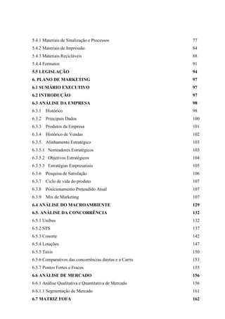 5.4.1 Materiais de Sinalização e Processos 77
5.4.2 Materiais de Impressão 84
5.4.3 Materiais Recicláveis 88
5.4.4 Formatos 91
5.5 LEGISLAÇÃO 94
6. PLANO DE MARKETING 97
6.1 SUMÁRIO EXECUTIVO 97
6.2 INTRODUÇÃO 97
6.3 ANÁLISE DA EMPRESA 98
6.3.1 Histórico 98
6.3.2 Principais Dados 100
6.3.3 Produtos da Empresa 101
6.3.4 Histórico de Vendas 102
6.3.5. Alinhamento Estratégico 103
6.3.5.1 Norteadores Estratégicos 103
6.3.5.2 Objetivos Estratégicos 104
6.3.5.3 Estratégias Empresariais 105
6.3.6 Pesquisa de Satisfação 106
6.3.7 Ciclo de vida do produto 107
6.3.8 Posicionamento Pretendido Atual 107
6.3.9 Mix de Marketing 107
6.4 ANÁLISE DO MACROAMBIENTE 129
6.5. ANÁLISE DA CONCORRÊNCIA 132
6.5.1 Unibus 132
6.5.2 STS 137
6.5.3 Conorte 142
6.5.4 Lotações 147
6.5.5 Taxis 150
6.5.6 Comparativos das concorrências diretas e a Carris 153
6.5.7 Pontos Fortes e Fracos 155
6.6 ANÁLISE DE MERCADO 156
6.6.1 Análise Qualitativa e Quantitativa de Mercado 156
6.6.1.1 Segmentação de Mercado 161
6.7 MATRIZ FOFA 162
 