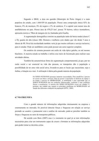 162
Segundo o IBGE, a área em questão (Município de Porto Alegre) é a mais
populosa do estado, com 1.444.939 de população. Possui uma composição étnica 82% de
brancos, 8% de mestiços, 8% de negros e 2% de asiáticos. É a capital com menor taxa de
analfabetismo no país. Possui área de 470,25 km², possui 78 bairros, relevo montanhoso,
apresenta morros e 70km de margens de rio, banhadas pelo Guaíba.
A segmentação demográfica consiste na população tanto de baixa renda (classe C
e D), quanto de alta (classe AB). Homens e mulheres com idades que vão desde 5 anos à
idosos de 80. Nível de escolaridade também varia já que muitos utilizam o serviço inclusive,
para ir estudar. Pode ser analfabeto como pode possuir um curso superior completo.
Os usuários do sistema possuem um estilo de vida típico gaúcho, ou até mesmo
brasileiro. A maioria estuda ou trabalha e utiliza esse meio de locomoção para realizar suas
atividades diárias.
Também há características fortes de segmentação comportamental, já que, por ter
razão social e ser essencial na vida das pessoas, os transportes dão à população a
possibilidade de ter uma vida social ativa, levando-os para os locais que necessitam, seja o
ônibus, a lotação ou o taxi. A utilização é diária pela grande maioria da população.
Os SERES HUMANOS possuem inúmeras necessidades; Para atendê-las é preciso
ter acesso aos bens e serviços; Para ter acesso é necessário se deslocar no espaço e
no tempo, é preciso ter MOBILIDADE; A mobilidade é uma capacidade que os
SERES HUMANOS tem em condições diferenciadas, conforme a suas condições
físicas e econômicas; A maioria dos SERES HUMANOS vivem em cidades; É,
portanto, nas cidades que surgem os principais problemas de MOBILIDADE em
função das diferentes condições da população (EPTC, 2009).
6.7 MATRIZ FOFA
Com o grande número de informações adquiridas internamente na empresa e
externamente no mercado, foi possível detectar forças e fraquezas em relação ao serviço
prestado ao usuário e juntamente com a análise do mercado, pode-se perceber também as
forças e fraquezas no setor de transportes públicos.
De acordo com Born (2007) esse é o momento no qual já se tem informações
necessárias para criar um instrumento capaz de cruzar e formatar as informações adquiridas
para poder tomar as decisões certas.
 