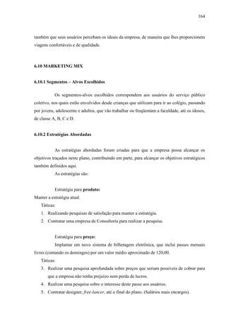 164
também que seus usuários percebam os ideais da empresa, de maneira que lhes proporcionem
viagens confortáveis e de qualidade.
6.10 MARKETING MIX
6.10.1 Segmentos – Alvos Escolhidos
Os segmentos-alvos escolhidos correspondem aos usuários do serviço público
coletivo, nos quais estão envolvidos desde crianças que utilizam para ir ao colégio, passando
por jovens, adolescente e adultos, que vão trabalhar ou freqüentam a faculdade, até os idosos,
de classe A, B, C e D.
6.10.2 Estratégias Abordadas
As estratégias abordadas foram criadas para que a empresa possa alcançar os
objetivos traçados neste plano, contribuindo em parte, para alcançar os objetivos estratégicos
também definidos aqui.
As estratégias são:
Estratégia para produto:
Manter a estratégia atual.
Táticas:
1. Realizando pesquisas de satisfação para manter a estratégia.
2. Contratar uma empresa de Consultoria para realizar a pesquisa.
Estratégia para preço:
Implantar um novo sistema de bilhetagem eletrônica, que inclui passes mensais
livres (contando os domingos) por um valor médio aproximado de 120,00.
Táticas:
3. Realizar uma pesquisa aprofundada sobre preços que seriam possíveis de cobrar para
que a empresa não tenha prejuízo nem perda de lucros.
4. Realizar uma pesquisa sobre o interesse deste passe aos usuários.
5. Contratar designer, free-lancer, até o final do plano. (Salários mais encargos).
 