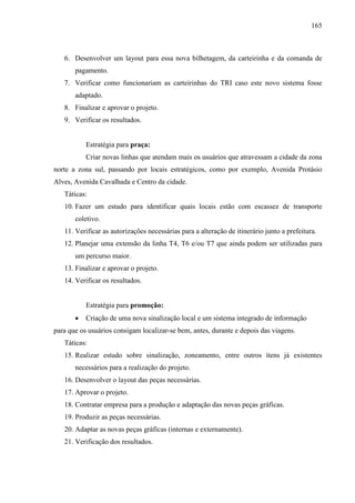 165
6. Desenvolver um layout para essa nova bilhetagem, da carteirinha e da comanda de
pagamento.
7. Verificar como funcionariam as carteirinhas do TRI caso este novo sistema fosse
adaptado.
8. Finalizar e aprovar o projeto.
9. Verificar os resultados.
Estratégia para praça:
Criar novas linhas que atendam mais os usuários que atravessam a cidade da zona
norte a zona sul, passando por locais estratégicos, como por exemplo, Avenida Protásio
Alves, Avenida Cavalhada e Centro da cidade.
Táticas:
10. Fazer um estudo para identificar quais locais estão com escassez de transporte
coletivo.
11. Verificar as autorizações necessárias para a alteração de itinerário junto a prefeitura.
12. Planejar uma extensão da linha T4, T6 e/ou T7 que ainda podem ser utilizadas para
um percurso maior.
13. Finalizar e aprovar o projeto.
14. Verificar os resultados.
Estratégia para promoção:
• Criação de uma nova sinalização local e um sistema integrado de informação
para que os usuários consigam localizar-se bem, antes, durante e depois das viagens.
Táticas:
15. Realizar estudo sobre sinalização, zoneamento, entre outros ítens já existentes
necessários para a realização do projeto.
16. Desenvolver o layout das peças necessárias.
17. Aprovar o projeto.
18. Contratar empresa para a produção e adaptação das novas peças gráficas.
19. Produzir as peças necessárias.
20. Adaptar as novas peças gráficas (internas e externamente).
21. Verificação dos resultados.
 