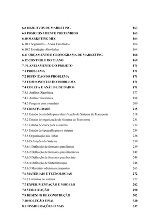 6.8 OBJETIVOS DE MARKETING 163
6.9 POSICIONAMENTO PRETENDIDO 163
6.10 MARKETING MIX 164
6.10.1 Segmentos – Alvos Escolhidos 164
6.10.2 Estratégias Abordadas 164
6.11 ORÇAMENTO E CRONOGRAMA DE MARKETING 166
6.12 CONTROLE DO PLANO 169
7. PLANEJAMENTO DO PROJETO 171
7.1 PROBLEMA 171
7.2 DEFINIÇÃO DO PROBLEMA 171
7.3 COMPONENTES DO PROBLEMA 171
7.4 COLETA E ANÁLISE DE DADOS 171
7.4.1 Análise Diacrônica 177
7.4.2 Análise Sincrônica 188
7.4.3 Pesquisa com o usuário 209
7.5 CRIATIVIDADE 215
7.5.1 Estudo de símbolo para identificação do Sistema de Transporte 218
7.5.2 Estudo de organização do Sistema de Transporte 231
7.5.3 Estudo de cores para o sistema 232
7.5.4 Estudo de tipografia para o sistema 234
7.5.5 Organização das linhas 236
7.5.6 Definições do Sistema 239
7.5.6.1 Definição de formatos para linhas 239
7.5.6.2 Definição de formatos para itinerários 242
7.5.6.3 Definição de formatos para horário 244
7.5.6.4 Definição de Sistematização 246
7.5.6.5 Materiais adicionais propostos 263
7.6 MATERIAIS E TECNOLOGIAS 272
7.6.1 Formatos do sistema 277
7.7 EXPERIMENTAÇÃO E MODELO 282
7.8 VERIFICAÇÃO 290
7.9 DESENHO DE CONSTRUÇÃO 302
7.10 SOLUÇÃO FINAL 320
8. CONSIDERAÇÕES FINAIS 337
 