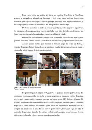 172
Essa etapa inicial de análise divide-se em Análise Diacrônica e Sincrônica,
segundo a metodologia adaptada de Bonsiepe (1984). Após essas análises, foram feitas
pesquisas com o público-alvo para detectar questões relevantes para o desenvolvimento da
nova linguagem do sistema de informação dos transportes de Porto Alegre.
De forma a analisar os dados e destacar questões e pontos negativos e positivos,
foi indispensável uma pesquisa de campo detalhada, com fotos de todos os elementos que
fazem parte do sistema informacional do transporte público da cidade.
Foi também realizada uma pesquisa com os usuários deste sistema para levantar
questões relevantes sobre o assunto e identificar as necessidades que precisam ser resolvidas.
Abaixo, quatro painéis que mostram a primeira etapa da coleta de dados, a
pesquisa de campo. Foram tiradas fotos de terminais, paradas de ônibus, ônibus, de modo a
contemplar todo o sistema de informação existente.
Figura 130: Pesquisa de campo - terminais
Fonte: a autora.
No primeiro painel, (figura 130), percebe-se que não há uma padronização dos
terminais e pontos de partida, isso inclui as outras empresas de transporte público da cidade,
as principais concorrências citadas no plano de marketing, como STS, Unibus e Conorte. Na
primeira imagem vemos uma das identificações mais completa e resolvida, por ter elementos
dispostos de forma simples, auxiliando a quem busca por informações. Exemplo disso é a
listagem do trajeto que a linha faz ao sair do ponto inicial, localizada logo ao lado da
indicação da parada, o desenho do ônibus. Utiliza uma linguagem visual simples (formas
básicas, cores chapadas e bom contraste entre figura e fundo).
 