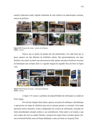 174
amarelo tradicional usado, fugindo totalmente de uma tentativa de padronização existente,
através de grafismo.
Figura 132: Pesquisa de campo – pontos de embarque
Fonte: a autora.
Nota-se que os pontos de parada não são padronizados. Em cada local que se
passa, aparece um tipo diferente de mobiliário urbano. São aproximadamente oito tipos
distintos sem contar os pontos que não possuem nada, apenas uma placa fixada em um poste
de iluminação (um exemplo disso é a segunda imagem do segundo lance de fotos na figura
132).
Figura 133: Pesquisa de campo – principais problemas
Fonte: a autora.
A figura 133 resume o problema da disponibilidade da informação na cidade de
Porto Alegre.
Em uma das imagens desta figura, aparece um ponto de embarque e desembarque
o qual possui um mapa de referência para que as pessoas possam se encontrar. Este mapa
apresenta muitos elementos visuais configurando um excesso de informação, colocadas de
forma desordenadas tornando confuso o seu entendimento. Outro ponto a ser notado, é que
estes mapas são raros na cidade. Durante a pesquisa de campo foram avistados apenas três:
um no terminal Parobé, outro no Parque Redenção e outro em frente ao shopping Total.
 