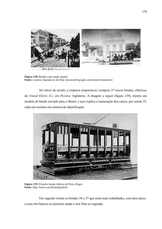 178
Figura 138: Bondes com tração animal
Fonte: a autora, baseada no site http://picasaweb.google.com/museuvirtualcarris/
No inicio do século, a empresa responsável, comprou 37 novos bondes, elétricos,
da United Eletric Co. em Preston, Inglaterra. A imagem a seguir (figura 139), mostra um
modelo de bonde enviado para o Brasil, e isso explica a numeração dos carros, por serem 35,
cada um recebeu um número de identificação.
Figura 139: Primeiro bonde elétrico de Porto Alegre
Fonte: http://tramz.com/br/pa/pap.html
Em seguida vieram os bondes 36 e 37 que eram mais trabalhados, com dois pisos,
e com oito bancos no primeiro andar e sete filas no segundo.
 