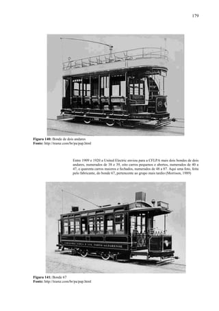 179
Figura 140: Bonde de dois andares
Fonte: http://tramz.com/br/pa/pap.html
Entre 1909 e 1920 a United Electric enviou para a CFLPA mais dois bondes de dois
andares, numerados de 38 e 39, oito carros pequenos e abertos, numerados de 40 a
47, e quarenta carros maiores e fechados, numerados de 48 a 87. Aqui uma foto, feita
pelo fabricante, do bonde 67, pertencente ao grupo mais tardio (Morrison, 1989)
Figura 141: Bonde 67
Fonte: http://tramz.com/br/pa/pap.html
 