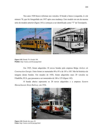 180
Nos anos 1920 houve reformas nos veículos. O bonde a baixo à esquerda, é o de
número 70, que foi fotografado em 1957 após essa mudança. Este modelo era um da mesma
série do modelo anterior (figura 141) e começou a ser identificado como ―T‖ de Teresópolis.
Figura 142: Bonde 70 e bonde 106
Fonte: http://tramz.com/br/pa/pap.html
Em 1925, foram adquiridos 10 novos bondes pela empresa Belga Ateliers de
Construction Energie. Estes foram os numerados 88 a 93 e de 101 a 105. Não há histórico de
imagens destes bondes. Em meados de 1928, foram adquiridos mais 20 veículos na
Filadélfia, EUA, que passaram a ser numerados de 106 a 125 (figura 142).
O bonde abaixo representa os 20 novos adquiridos e a empresa Eastern
Massachussets Street Railway, em 1936.
Figura 143: Bonde dos anos 30
Fonte: http://tramz.com/br/pa/pap.html
 