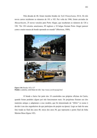 181
Pela década de 40, foram trazidos bondes de York Pennsylvania, EUA. Os três
novos carros receberam os números de 101 a 103. Por volta de 1946, foram enviados de
Massachusetts, 25 novos veículos para Porto Alegre, que receberam os números de 126 a
150. ―Os 130 veículos americanos, 89 ingleses e 10 belgas fizeram Porto Alegre parecer
como o maior museu de bonde operando no mundo‖ (Morrison, 1989).
Figura 144: Bondes 102 e 137
Fonte: a autora, com base no site http://tramz.com/br/pa/pap.html
O bonde a baixo faz parte dos 10 construídos nas próprias oficinas da Carris,
quando foram perdidos alguns por não funcionarem mais. Os projetistas fizeram uso dos
materiais antigos e adaptaram a esse modelo, que foi denominado de ―Miller‖ (o nome é
devido à um dos engenheiros da que participou do projeto na época). Logo ao lado há uma
foto tirada no final dos anos 40, início dos anos 50, que representa o ponto final da linha
Menino Deus (figura 145).
 