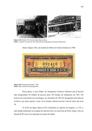 182
Figura 145: Bonde 174 e final da linha Menino Deus
Fonte : a autora, com base no site http://picasaweb.google.com/museuvirtualcarris/
Abaixo (figura 146), um modelo de bilhete de bonde utilizado em 1968.
Figura 146: Passagem de bonde - 1968
Fonte: http://tramz.com/br/pa/pap.html
Nessa época, o novo Depto. de Transportes Coletivos informou que já haviam
sido transportados 89 milhões de pessoas pelos 105 bondes em andamento até 1961. Por
motivos de crescimento nas tecnologias, em dezembro de 1963 foi inaugurada uma linha de
tróleibus, que durou apenas 3 anos. Já os bondes, duraram até por volta do início dos anos
70.
O Trólei da figura abaixo (147), localizado no superior da imagem, é o 123, e
está situado atualmente na recepção da sede da Carris, na zona leste de Porto Alegre. Este, na
década de 90, ficava em exposição no centro da cidade.
 