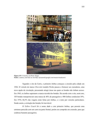 183
Figura 147: Troleibus em Porto Alegre
Fonte: a autora, com base no site http://picasaweb.google.com/museuvirtualcarris/
Segundo o site da Carris, o primeiro ônibus começou a circular pela cidade em
1926. O veículo de marca Chevrolet modelo Pavão passou a fornecer aos moradores, uma
nova opção de circulação, procurando atingir áreas nas quais os bondes não tinham acesso.
Em 1963, os ônibus superaram a marca recorde dos bondes. De acordo com o site, neste ano,
105 bondes transportavam uma marca de 46% de passageiros e 800 ônibus conduziam 54%.
Em 1974, 66,5% das viagens eram feitas por ônibus, e o resto por veículos particulares.
Sendo assim, a extinção dos bondes foi inevitável.
O Yellow Coach foi o nome dado a este primeiro ônibus, que possuía uma
estrutura parecida com um carro na parte frontal, porém era comprido em extensão, para que
coubesse bastante passageiros.
 