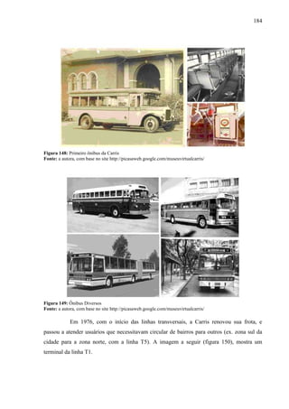 184
Figura 148: Primeiro ônibus da Carris
Fonte: a autora, com base no site http://picasaweb.google.com/museuvirtualcarris/
Figura 149: Ônibus Diversos
Fonte: a autora, com base no site http://picasaweb.google.com/museuvirtualcarris/
Em 1976, com o início das linhas transversais, a Carris renovou sua frota, e
passou a atender usuários que necessitavam circular de bairros para outros (ex. zona sul da
cidade para a zona norte, com a linha T5). A imagem a seguir (figura 150), mostra um
terminal da linha T1.
 