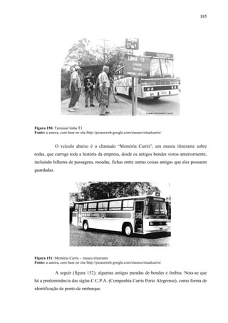 185
Figura 150: Terminal linha T1
Fonte: a autora, com base no site http://picasaweb.google.com/museuvirtualcarris/
O veículo abaixo é o chamado ―Memória Carris‖, um museu itinerante sobre
rodas, que carrega toda a história da empresa, desde os antigos bondes vistos anteriormente,
incluindo bilhetes de passagens, moedas, fichas entre outras coisas antigas que eles possuem
guardadas.
Figura 151: Memória Carris – museu itinerante
Fonte: a autora, com base no site http://picasaweb.google.com/museuvirtualcarris/
A seguir (figura 152), algumas antigas paradas de bondes e ônibus. Nota-se que
há a predominância das siglas C.C.P.A. (Companhia Carris Porto Alegrense), como forma de
identificação de ponto de embarque.
 