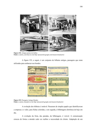 186
Figura 152: Antigos pontos de ônibus
Fonte: a autora, com base no site http://picasaweb.google.com/museuvirtualcarris/
A figura 153, a seguir, é um conjunto de bilhetes antigos, passagens que eram
utilizadas para embarcar nos bondes.
Figura 153: Passagens Antigas Bondes
Fonte: a autora, baseado no site http://picasaweb.google.com/museuvirtualcarris/
A evolução dos bilhetes é notável. Passaram de simples papéis que identificavam
a empresa e o valor, para fichas coloridas, e em seguida, à bilhetagem eletrônica de hoje em
dia.
A evolução da frota, das paradas, da bilhetagem, é visível. A comunicação
cresceu de forma a atender cada vez melhor a necessidade do cliente. Adaptação de um
 