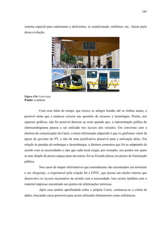 187
sistema especial para cadeirantes e deficientes, ar condicionado, telefones, etc., fazem parte
dessa evolução.
Figura 154: Carris hoje
Fonte: a autora.
Com essa linha do tempo, que trouxe os antigos bondes até os ônibus atuais, é
possível notar que a empresa cresceu nas questões de recursos e tecnologias. Porém, nos
aspectos gráficos, não foi possível detectar ao certo quando que, a representação gráfica do
eletrocardiograma passou a ser utilizado nos layouts dos veículos. Em conversas com a
diretora de comunicação da Carris, a única informação adquirida é que os grafismos vêem da
época do governo do PT, e não há uma justificativa plausível para a utilização deles. Em
relação às paradas de embarque e desembarque, a diretora comentou que foi-se adaptando de
acordo com as necessidades o tipo que cada local exigia, por exemplo, nos pontos nos quais
as ruas dispõe de pouco espaço para um totem, foi-se fixando placas em postes de iluminação
pública.
Nos casos de mapas informativos que normalmente são encontrados em terminais
e em shoppings, a responsável pela criação foi a EPTC, que possui um núcleo interno que
desenvolve os layouts necessários de acordo com a necessidade. Isso ocorre também com o
material impresso encontrado nos pontos de informações turísticas.
Após essa análise aprofundada sobre a própria Carris, continuou-se a coleta de
dados, buscando casos possíveis para serem utilizados futuramente como referências.
 