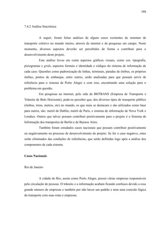 188
7.4.2 Análise Sincrônica
A seguir, foram feitas análises de alguns casos existentes de sistemas de
transporte coletivo no mundo inteiro, através da internet e de pesquisas em campo. Neste
momento, diversos aspectos deverão ser percebidos de forma a contribuir para o
desenvolvimento deste projeto.
Esta análise levou em conta aspectos gráficos visuais, como cor, tipografia,
pictogramas e grids, aspectos formais e identidade e códigos do sistema de informação de
cada caso. Questões como padronização de linhas, terminais, paradas de ônibus, os próprios
ônibus, pontos de embarque, entre outros, serão analisadas para que possam servir de
referência para o sistema de Porto Alegre e com isso, encontrando uma solução para o
problema em questão.
Em pesquisas na internet, pelo sida da BHTRANS (Empresa de Transporte e
Trânsito de Belo Horizonte), pode-se perceber que, dos diversos tipos de transporte público
(ônibus, trens, metros, etc) no mundo, os que mais se destacam e são utilizados como base
para outros, são: metrô de Dublin, metrô de Paris, e sistema de informação de Nova York e
Londres. Outros que talvez possam contribuir positivamente para o projeto é o Sistema de
Informação dos transportes de Berlin e de Buenos Aires.
Também foram estudados casos nacionais que possam contribuir positivamente
ou negativamente no processo de desenvolvimento do projeto. Se for o caso negativo, estes
serão eliminados das condições de referências, que serão definidas logo após a análise dos
componentes de cada sistema.
Casos Nacionais
Rio de Janeiro
A cidade do Rio, assim como Porto Alegre, possui várias empresas responsáveis
pela circulação de pessoas. O trânsito e a informação acabam ficando confusos devido a esse
grande número de empresas e também por não haver um padrão e nem uma conexão lógica
do transporte com suas rotas e empresas.
 