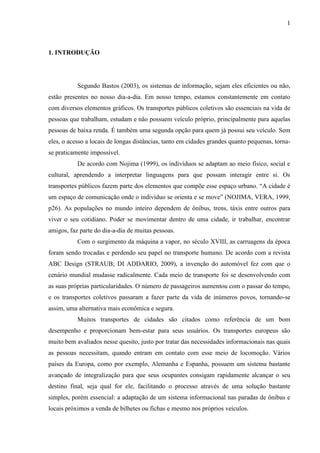 1
1. INTRODUÇÃO
Segundo Bastos (2003), os sistemas de informação, sejam eles eficientes ou não,
estão presentes no nosso dia-a-dia. Em nosso tempo, estamos constantemente em contato
com diversos elementos gráficos. Os transportes públicos coletivos são essenciais na vida de
pessoas que trabalham, estudam e não possuem veículo próprio, principalmente para aquelas
pessoas de baixa renda. É também uma segunda opção para quem já possui seu veículo. Sem
eles, o acesso a locais de longas distâncias, tanto em cidades grandes quanto pequenas, torna-
se praticamente impossível.
De acordo com Nojima (1999), os indivíduos se adaptam ao meio físico, social e
cultural, aprendendo a interpretar linguagens para que possam interagir entre si. Os
transportes públicos fazem parte dos elementos que compõe esse espaço urbano. “A cidade é
um espaço de comunicação onde o indivíduo se orienta e se move” (NOJIMA, VERA, 1999,
p26). As populações no mundo inteiro dependem de ônibus, trens, táxis entre outros para
viver o seu cotidiano. Poder se movimentar dentro de uma cidade, ir trabalhar, encontrar
amigos, faz parte do dia-a-dia de muitas pessoas.
Com o surgimento da máquina a vapor, no século XVIII, as carruagens da época
foram sendo trocadas e perdendo seu papel no transporte humano. De acordo com a revista
ABC Design (STRAUB; DI ADDARIO, 2009), a invenção do automóvel fez com que o
cenário mundial mudasse radicalmente. Cada meio de transporte foi se desenvolvendo com
as suas próprias particularidades. O número de passageiros aumentou com o passar do tempo,
e os transportes coletivos passaram a fazer parte da vida de inúmeros povos, tornando-se
assim, uma alternativa mais econômica e segura.
Muitos transportes de cidades são citados como referência de um bom
desempenho e proporcionam bem-estar para seus usuários. Os transportes europeus são
muito bem avaliados nesse quesito, justo por tratar das necessidades informacionais nas quais
as pessoas necessitam, quando entram em contato com esse meio de locomoção. Vários
países da Europa, como por exemplo, Alemanha e Espanha, possuem um sistema bastante
avançado de integralização para que seus ocupantes consigam rapidamente alcançar o seu
destino final, seja qual for ele, facilitando o processo através de uma solução bastante
simples, porém essencial: a adaptação de um sistema informacional nas paradas de ônibus e
locais próximos a venda de bilhetes ou fichas e mesmo nos próprios veículos.
 
