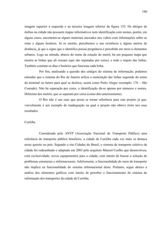190
imagem superior à esquerda e na terceira imagem inferior da figura 155. Os abrigos de
ônibus na cidade não possuem mapas informativos nem identificação com nomes, porém, em
alguns casos, encontram-se alguns materiais anexados nos vidros com informações sobre as
rotas e alguns horários. Já os metrôs, percebemos a sua existência a alguns metros de
distância, já que o signo que o identifica possui pregnância é percebido em meio à elementos
urbanos. Logo na entrada, abaixo do nome da estação do metrô, há um pequeno mapa que
mostra as linhas que ali cruzam (que são separadas por cores), e todo o trajeto das linhas.
Também constam os dias e horários que funciona cada linha.
Por fim, analisando a questão dos códigos do sistema de informação, podemos
entender que o sistema do Rio de Janeiro utiliza a numeração das linhas seguindo do nome
do terminal ou bairro para qual se desloca, assim como Porto Alegre (exemplo: 176 – São
Conrado). Não há separação por cores, a identificação dá-se apenas por números e nomes.
Diferente dos metrôs, que se separam por cores (como dito anteriormente).
O Rio não é um caso que possa se tornar referência para este projeto já que,
visivelmente é um exemplo de inadequação na qual o projeto não obteve êxito nos seus
resultados.
Curitiba
Considerada pela ANTP (Associação Nacional de Transporte Público) uma
referência de transporte público brasileiro, a cidade de Curitiba cada vez mais se destaca
nesse quesito no país. Segundo o site Cidades do Brasil, o sistema de transporte coletivo da
cidade foi redesenhado e adaptado em 2003 pelo arquiteto Manoel Coelho que desenvolveu,
com exclusividade, novos equipamentos para a cidade, com intuito de buscar a solução de
problemas estruturais e informacionais. Infelizmente, a funcionalidade do meio de transporte
não implica na funcionalidade do sistema informacional deste. Portanto, segue abaixo a
análise dos elementos gráficos com intuito de perceber o funcionamento do sistema de
informação dos transportes da cidade de Curitiba.
 