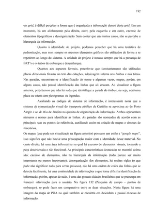 192
em grid, é difícil perceber a forma que é organizada a informação dentro deste grid. Em um
momento, há um alinhamento pela direita, outro pela esquerda e em outro, excesso de
elementos tipográficos e desorganização. Sem contar que em muitos casos, não se percebe a
hierarquia da informação.
Quanto à identidade do projeto, podemos perceber que há uma tentativa de
padronização, mas nem sempre os mesmos elementos gráficos são utilizados de forma a se
repetirem ao longo do sistema. A unidade do projeto é notada sempre que há a presença de
BRT’s e os tubos de embarque e desembarque.
Quantos aos aspectos formais, percebe-se que constantemente são utilizadas
placas direcionais fixadas no teto das estações, adesivagem interna nos ônibus e nos tubos.
Nas paradas, encontram-se a identificação do nome e algumas vezes, mapas, porém, em
alguns casos, não possui identificação das linhas que ali cruzam. Ao visualizar a figura
anterior, percebemos que não há nada que identifique a parada do ônibus, ou seja, nenhuma
placa ou totem com pictogramas ou legendas.
Avaliando os códigos do sistema de informação, é interessante notar que o
sistema de comunicação visual do transporte público de Curitiba se aproxima ao de Porto
Alegre e ao do Rio de Janeiro no quesito de organização da informação. Ambos apresentam
números e nomes para identificar as linhas. As paradas são nomeadas de acordo com as
principais ruas ou pontos de referência, auxiliando assim na criação de mapas e sínteses de
itinerários.
Os mapas (que pode ser visualizado na figura anterior) possuem um estilo a ―google maps‖,
isso significa que não houve uma preocupação maior com a identidade desse material. No
canto direito, há uma área informativa na qual há excesso de elementos visuais, tornando a
peça desordenada e não funcional. As principais características destacadas no material acima
são: excesso de elementos, não há hierarquia da informação (tudo parece ser muito
importante ou menos importante), desorganização dos elementos, há muitas siglas (o que
pode não significar nada para certas pessoas), não há uma ordem de cores das linhas que se
detecta facilmente, há uma continuidade de informações o que torna difícil a identificação da
informação, porém, apesar de tudo, é uma das poucas cidades brasileiras que se preocupa em
fornecer informação para o usuário. Na figura 132 (Pesquisa de campo – pontos de
embarque), se pode fazer um comparativo entre as duas situações. Nesta figura há uma
imagem do mapa de POA no qual também se encontra em desordem e possui excesso de
informação.
 