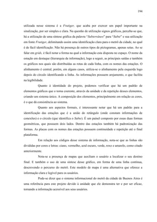 194
utilizada nesse sistema é a Frutiger, que acaba por exercer um papel importante na
sinalização, por ser simples e clara. Na questão de utilização signos gráficos, percebe-se que,
há a utilização de uma síntese gráfica da palavra ―Subterrâneo‖ para ―Subte‖ e sua utilização
em fonte Frutiger, delimitando assim uma identificação clara para o metrô da cidade, no qual
é de fácil identificação. Não há presença de outros tipos de pictogramas, apenas setas. Ao se
falar em grids, é fácil notar a forma na qual a informação esta disposta no espaço. O nome da
estação em destaque (hierarquia da informação), logo a seguir, as principais saídas e também
os gráficos nos quais são distribuídas as rotas de cada linha, com os nomes das estações. O
alinhamento é central, porém, em alguns casos, utiliza-se o alinhamento pela esquerda logo
depois do círculo identificando a linha. As informações possuem arejamento, o que facilita
na legibilidade.
Quanto à identidade do projeto, podemos verificar que há um padrão de
elementos gráficos que o torna coerente, através da unidade e da repetição desses elementos,
criando um sistema único. A composição dos elementos, principalmente em relação as cores,
é o que dá consistência ao sistema.
Quanto aos aspectos formais, é interessante notar que há um padrão para a
identificação das estações que é a união do retângulo (onde constam informações de
conexões) e o círculo (que identifica o Subte). É um painel composto por essas duas formas
geométricas, que possuem dois lados. Dentro das estações também há padronização das
formas. As placas com os nomes das estações possuem continuidade e repetição até o final
plataforma.
Em relação aos códigos desse sistema de informação, nota-se que as linhas são
divididas por cores e letras: ciano, vermelho, azul escuro, verde, roxo e amarelo, como citado
anteriormente.
Nota-se a presença de mapas que auxiliam o usuário a localizar o seu destino
final. E também o uso de uma síntese desse gráfico, em forma de uma linha contínua,
descrevendo o percurso do metrô. Este modelo de mapa é uma alternativa que oferece a
informação clara e legível para os usuários.
Pode-se dizer que o sistema informacional do metrô da cidade de Buenos Aires é
uma referência para este projeto devido à unidade que ele demonstra ter e por ser eficaz,
tornando a informação acessível aos seus usuários.
 