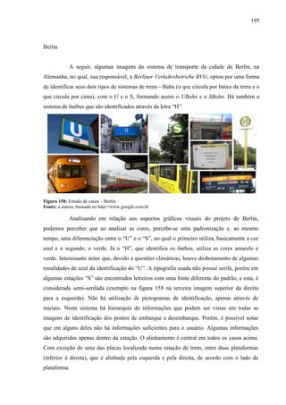 195
Berlin
A seguir, algumas imagens do sistema de transporte da cidade de Berlin, na
Alemanha, no qual, sua responsável, a Berliner Verkehrsbetriebe BVG, optou por uma forma
de identificar seus dois tipos de sistemas de trens - Bahn (o que circula por baixo da terra e o
que circula por cima), com o U e o S, formando assim o UBahn e o SBahn. Há também o
sistema de ônibus que são identificados através da letra ―H‖.
Figura 158: Estudo de casos – Berlin
Fonte: a autora, baseada no http://www.google.com.br
Analisando em relação aos aspectos gráficos visuais do projeto de Berlin,
podemos perceber que ao analisar as cores, percebe-se uma padronização e, ao mesmo
tempo, uma diferenciação entre o ―U‖ e o ―S‖, no qual o primeiro utiliza, basicamente a cor
azul e o segundo, o verde. Já o ―H‖, que identifica os ônibus, utiliza as cores amarelo e
verde. Interessante notar que, devido a questões climáticas, houve desbotamento de algumas
tonalidades de azul da identificação do ―U‖. A tipografia usada não possui serifa, porém em
algumas estações ―S‖ são encontrados letreiros com uma fonte diferente do padrão, e esta, é
considerada semi-serifada (exemplo na figura 158 na terceira imagem superior da direita
para a esquerda). Não há utilização de pictogramas de identificação, apenas através de
iniciais. Neste sistema há hierarquia de informações que podem ser vistas em todas as
imagens de identificação dos pontos de embarque e desembarque. Porém, é possível notar
que em alguns deles não há informações suficientes para o usuário. Algumas informações
são adquiridas apenas dentro da estação. O alinhamento é central em todos os casos acima.
Com exceção de uma das placas localizada numa estação de trem, entre duas plataformas
(inferior à direita), que é alinhada pela esquerda e pela direita, de acordo com o lado da
plataforma.
 
