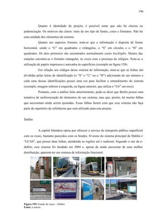 196
Quanto à identidade do projeto, é possível notar que não há clareza na
padronização. Os motivos são claros: mais de um tipo de fontes, cores e formatos. Não há
uma unidade dos elementos do sistema.
Quanto aos aspectos formais, nota-se que a informação é disposta de forma
horizontal, sendo o ―U‖ em quadrados e retângulos, o ―S‖ em círculos e o ―H‖ em
quadrados. Os dois primeiros são encontrados normalmente como backlights. Dentro das
estações encontra-se o formato retangular, às vezes com a presença de relógios. Nota-se a
utilização de papéis impressos e anexados às superfícies (exemplo na figura 158).
Em relação aos códigos desse sistema de informação, nota-se que as linhas são
divididas pelas letras de identificação (o ―S‖ o ―U‖ ou o ―H‖) adicionada de um número e
cada uma dessas identificações possui uma cor para facilitar o entendimento do sistema
(exemplo, imagem inferior à esquerda, na figura anterior, que utiliza o ―U6‖ em roxo).
Portanto, com a análise feita anteriormente, pode-se dizer que Berlin possui uma
tentativa de uniformização de elementos de um sistema, mas que, porém, há muitas falhas
que necessitam ainda serem ajustadas. Essas falhas fazem com que esse sistema não faça
parte do repertório de referências que será utilizado para este projeto.
Dublin
A capital Irlandesa optou por oferecer o serviço de transporte público superficial
com os trams, bastante parecidos com os bondes. O nome do sistema principal de Dublin é
―LUAS‖, que possui duas linhas, atendendo as regiões sul e sudoeste. Segundo o site da e-
dublin, esse sistema foi fundado em 2004 e, apesar de ainda necessitar de uma melhor
distribuição, aparenta ter um sistema de informação funcional.
Figura 159: Estudo de casos – Dublin
Fonte: a autora
 