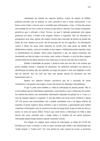 197
Analisando em relação aos aspectos gráficos visuais do projeto de Dublin,
podemos perceber que ao analisar as cores, percebe-se que é usada, basicamente, a cor
branca como fundo e tons de azul e vermelho para informações e rotas. A frota não possui
uma unidade de cor com o resto do sistema, já que utiliza o amarelo. Em relação à tipografia,
percebe-se que é utilizada a fonte Tiresias, na qual é aplicada juntamente com alguns
grafismos em preto e bordô (vide imagem inferior à esquerda). Não há utilização de
pictogramas nem setas, apenas são usados círculos para marcação de pontos de parada das
linhas do tram. Quanto aos grids, não há presença de um em específico. As informações
variam a forma nas quais estão dispostas de acordo com cada ponto de parada. Há
alinhamentos centrais, como por exemplo, os dos mapas, e alinhamentos pela esquerda, como
os identificadores de paradas. Outro ponto importante é que em alguns momentos são
encontrados um tipo de mapa e em outros, estes variam o formato e o grid (as duas imagens
centrais inferiores da figura anterior), sem contar que os tons de azul não são os mesmos.
Quanto à identidade do projeto, é possível notar que este não é um sistema que
possui unidade formal e repetição de elementos. Os grafismos utilizados nas placas de
identificação de pontos não são repetidos ao longo do projeto e nem está adaptado à outro
tipo de material. Isso faz com que haja uma grande mistura de elementos que não
harmonizam entre si.
Quanto aos aspectos formais, percebe-se que há a utilização de totens
volumétricos e de painéis com mapas e nomes dos pontos de embarque e desembarque.
O que se pode notar também é a falta de informação na própria parada. Não se
avista nenhum tipo de informações importantes, como horários, rotas e linhas que ali cruzam.
Na maioria dos pontos, são encontradas informações separadas da parada em si. Como é o
caso da imagem superior à esquerda. A rota das linhas está nesse totem conforme a figura
159. Ele possui uma proximidade com a parada semelhante com a da figura inferior da
esquerda. O ponto negativo dessa estrutura é que é necessária a aproximação para melhor
visualizar a informação e isso só é possível em dias de tempo bom, já que em dias de chuva o
acesso se torna um pouco difícil. Nota-se que neste totem a informação da linha é dada
através das cores vermelha azul e fundo branco. E também há um painel luminoso
informando quanto tempo demora a passar o próximo veículo.
Em relação aos códigos desse sistema de informação, as linhas do LUAS são
divididas por cores, a laranja e a azul, as quais circulam pela cidade e são identificadas por
―Linha laranja‖ e ―Linha azul‖. No visor frontal de cada veículo há escrito as próximas
 