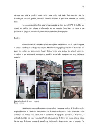 198
paradas para que o usuário possa saber para onde está indo. Internamente, não há
informações de rotas, porém, uma voz feminina informa as próximas estações e o destino
final.
Logo, com a análise feita anteriormente, pode-se dizer que o LUAS de Dublin não
possui um padrão para dispor a informação ao seu usuário. Com isso, ele passa a não
pertencer ao grupo de referências para o desenvolvimento deste projeto.
Londres
Outro sistema de transporte público que pode ser estudado é o da capital Inglesa.
A imensa cidade é dividida por nove zonas. O metrô alcança principalmente as distâncias nas
quais os ônibus não conseguem chegar. Então, como uma cidade tão grande consegue
organizar o seu sistema de transporte e torná-lo acessível a qualquer um, seja turista ou
morador?
Figura 160: Estudo de casos – Londres
Fonte: a autora
Analisando em relação aos aspectos gráficos visuais do projeto de Londres, pode-
se perceber que as cores são, basicamente, as da bandeira inglesa – azul e vermelha – com
utilização do branco e do cinza para os contrastes. A tipografia escolhida, a Helvetica, é
utilizada também em suas variações (bold, itálico, etc.) e de letras em caixas altas e caixas
baixas, que designam nomes de estações e informações importantes para o usuário. Em
 