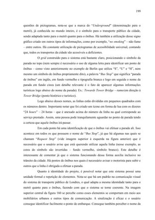 199
questões de pictogramas, nota-se que a marca do ―Underground‖ (denominação para o
metrô), já conhecida no mundo inteiro, é o símbolo para o transporte público da cidade,
sendo adaptada tanto para o metrô quanto para o ônibus. Há também a utilização desse signo
gráfico criado em outros tipos de informações, como por exemplo, ―no smoking‖ – não fume
– entre outros. Há constante utilização de pictogramas de acessibilidade universal, contando
que, todos os transportes da cidade são acessíveis a deficientes.
O grid construído para o sistema está bastante claro, posicionando o símbolo da
parada no topo (nem sempre é necessário o uso de alguma letra para identificar um ponto de
ônibus – como visto anteriormente no exemplo de Berlin que utiliza ―S‖, ―U‖ e ―H‖, nem
mesmo um símbolo de ônibus propriamente dito), a palavra ―Bus Stop‖ que significa ―parada
de ônibus‖ em inglês, em fundo vermelho e tipografia branca e logo em seguida o nome da
parada em fundo cinza (um detalhe relevante é o fato de aparecer algumas informações
turísticas logo abaixo do nome da parada). Ex.: Towards Tower Bridge – rumo/em direção à
Tower Bridge (ponto histórico e turístico).
Logo abaixo desses nomes, as linhas estão divididas em pequenos quadrados com
os números dentro. Importante notar que foi criado um ícone em forma de lua com os dizeres
―24 hours‖ – 24 horas – que é anexado acima do número da linha na qual corresponde ao
serviço prestado. Assim, uma pessoa pode tranquilamente aguardar no ponto de parada tendo
a certeza que aquele ônibus irá passar.
Em cada ponto há uma identificação de que o ônibus vai efetuar a parada ali. Isso
acontece em todos os que possuem o nome de ―Bus Stop‖, já que há algumas nas quais se
chamam ―Request Stop‖ (vide imagem superior à esquerda na figura anterior) que é
necessário que o usuário avise que está querendo utilizar aquela linha (nesse exemplo, as
cores do símbolo são invertidas – fundo vermelho, símbolo branco). Este detalhe é
interessante de comentar já que o sistema funcionando dessa forma auxilia inclusive no
trânsito da cidade. Há pontos de ônibus nos quais é necessário avisar o motorista para subir e
outros que a linha é obrigada a efetuar a parada.
Quanto à identidade do projeto, é possível notar que este sistema possui uma
unidade formal e repetição de elementos. Nota-se que há um padrão na comunicação visual
do sistema de transporte público de Londres, o qual adapta a mesma identidade tanto para o
metrô quanto para o ônibus, fazendo com que o sistema se torne coerente. Na imagem
superior central da figura 160 se percebe como esses elementos se comportam em meio aos
mobiliários urbanos e outros tipos de comunicação. A sinalização é eficaz e o usuário
consegue identificar facilmente o ponto de embarque. Consegue também perceber o nome da
 