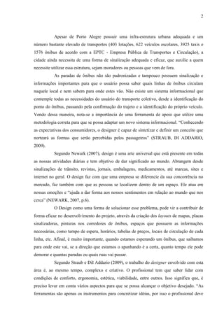 2
Apesar de Porto Alegre possuir uma infra-estrutura urbana adequada e um
número bastante elevado de transportes (403 lotações, 622 veículos escolares, 3925 taxis e
1576 ônibus de acordo com a EPTC - Empresa Pública de Transportes e Circulação), a
cidade ainda necessita de uma forma de sinalização adequada e eficaz, que auxilie a quem
necessite utilizar essa estrutura, sejam moradores ou pessoas que vem de fora.
As paradas de ônibus não são padronizadas e tampouco possuem sinalização e
informações importantes para que o usuário possa saber quais linhas de ônibus circulam
naquele local e nem sabem para onde estes vão. Não existe um sistema informacional que
contemple todas as necessidades do usuário do transporte coletivo, desde a identificação do
ponto do ônibus, passando pela confirmação do trajeto e a identificação do próprio veículo.
Vendo dessa maneira, nota-se a importância de uma ferramenta de apoio que utilize uma
metodologia correta para que se possa adaptar um novo sistema informacional. “Conhecendo
as expectativas dos consumidores, o designer é capaz de sintetizar e definir um conceito que
norteará as formas que serão percebidas pelos passageiros” (STRAUB, DI ADDARIO,
2009).
Segundo Newark (2007), design é uma arte universal que está presente em todas
as nossas atividades diárias e tem objetivo de dar significado ao mundo. Abrangem desde
sinalizações de trânsito, revistas, jornais, embalagens, medicamentos, até marcas, sites e
internet no geral. O design faz com que uma empresa se diferencie da sua concorrência no
mercado, faz também com que as pessoas se localizem dentro de um espaço. Ele atua em
nossas emoções e “ajuda a dar forma aos nossos sentimentos em relação ao mundo que nos
cerca” (NEWARK, 2007, p.6).
O Design como uma forma de solucionar esse problema, pode vir a contribuir de
forma eficaz no desenvolvimento do projeto, através da criação dos layouts de mapas, placas
sinalizadoras, pinturas nos corredores de ônibus, espaços que possuem as informações
necessárias, como tempo de espera, horários, tabelas de preços, locais de circulação de cada
linha, etc. Afinal, é muito importante, quando estamos esperando um ônibus, que saibamos
para onde este vai, se a direção que estamos o apanhando é a certa, quanto tempo ele pode
demorar e quantas paradas ou quais ruas vai passar.
Segundo Straub e DiI Addario (2009), o trabalho do designer envolvido com esta
área é, ao mesmo tempo, complexo e criativo. O profissional tem que saber lidar com
condições de conforto, ergonomia, estética, viabilidade, entre outros. Isso significa que, é
preciso levar em conta vários aspectos para que se possa alcançar o objetivo desejado. “As
ferramentas são apenas os instrumentos para concretizar idéias, por isso o profissional deve
 