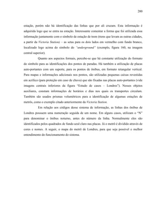 200
estação, porém não há identificação das linhas que por ali cruzam. Esta informação é
adquirida logo que se entra na estação. Interessante comentar a forma que foi utilizada essa
informação juntamente com o símbolo de estação de trem (trens que levam as outras cidades,
a partir da Victoria Station) – as setas para os dois lados em vermelho com fundo branco,
localizado logo acima do símbolo do “underground” (exemplo, figura 160, na imagem
central superior).
Quanto aos aspectos formais, percebe-se que há constante utilização do formato
do símbolo para as identificações dos pontos de paradas. Há também a utilização de placas
auto-portantes com um suporte, para os pontos de ônibus, em formato retangular vertical.
Para mapas e informações adicionais nos pontos, são utilizadas pequenas caixas revestidas
em acrílico (para proteção em caso de chuva) que são fixadas nas placas auto-portantes (vide
imagens centrais inferiores da figura ―Estudo de casos – Londres‖). Nesses objetos
auxiliares, constam informações de horários e dias nos quais os transportes circulam.
Também são usados prismas volumétricos para a identificação de algumas estações de
metrôs, como o exemplo citado anteriormente da Victoria Station.
Em relação aos códigos desse sistema de informação, as linhas dos ônibus de
Londres possuem uma numeração seguida de um nome. Em alguns casos, utilizam o ―N‖
para denominar o ônibus noturno, antes do número da linha. Normalmente eles são
identificados pelos quadrados de fundo azul claro nas placas. Já o metrô é dividido através de
cores e nomes. A seguir, o mapa do metrô de Londres, para que seja possível o melhor
entendimento do funcionamento do sistema.
 