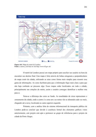 201
Figura 161: Mapa do metrô de Londres
Fonte: a autora, com base no site http://www.tfl.gov.uk/
O metrô de Londres possui um mapa próprio para auxiliar seu usuário na hora de
encontrar seu destino final. Este mapa é feito através de linhas ortogonais e perpendiculares
do mapa exato da cidade, utilizando as retas como forma mais simples para resumir essa
gama de informações. As cores facilitam para que a informação fique mais clara e para que
não haja confusão ao procurar algo. Esses mapas estão localizados em toda a cidade,
principalmente nas estações do metro, assim o usuário consegue identificar a melhor rota
para si.
Nota-se a diferença das cores ao fundo. As tonalidades de cinza representam o
zoneamento da cidade, onde o centro é a zona um e as outras vão se afastando cada vez mais,
chegando até a nove, localizada no canto superior esquerdo.
Portanto, com a análise feita do sistema informacional do transporte público de
Londres pode-se concluir que devido à coerência formal dos elementos gráficos vistos
anteriormente, este projeto está apto a pertencer ao grupo de referências para o projeto da
cidade de Porto Alegre.
 