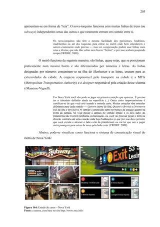205
apresentam-se em forma de ―teia‖. O nova-iorquino funciona com muitas linhas de trens (ou
subways) independentes umas das outras e que raramente entram em contato entre si.
Os nova-iorquinos não têm a mesma facilidade dos parisienses, londrinos,
madrilenhos ou até dos toquiotas para entrar no metrô onde bem entenderem e
saírem exatamente onde precisa — mas em compensação podem usar linhas mais
retas e diretas, que não dão voltas nem fazem ―firulas‖, e por isso acabam poupando
tempo (FREIRE, 2009)
O metrô funciona da seguinte maneira: são linhas, quase retas, que se posicionam
praticamente num mesmo bairro e são diferenciadas por números e letras. As linhas
designadas por números concentram-se na ilha de Manhattan e as letras, cruzam para as
extremidades da cidade. A empresa responsável pelo transporte na cidade é a MTA
(Metropolitan Transportation Authority) e o designer responsável pela criação desse sistema
é Massimo Vignelli.
Em Nova York você não pode se jogar na primeira estação que aparecer. É preciso
ter o itinerário definido ainda na superfície (...) Outra coisa importantíssima é
certificar-se de que você está usando a entrada certa. Muitas estações têm entradas
diferentes para cada sentido — Uptown (norte da ilha, Queens e Bronx) e Downtown
(sul da ilha e Brooklyn). O sentido é anunciado tanto no buraco da estação quanto na
porta da catraca. Se você passar a catraca no sentido errado e os dois lados da
plataforma não tiverem nenhuma comunicação, ou você vai precisar pegar o trem na
direção contrária até uma estação onde haja baldeações (e que por isso deve permitir
que você circule e alcance o lado certo da plataforma), ou vai ter que sair e pagar
outra passagem para entrar de novo pelo lado certo. (FREIRE, 2009)
Abaixo, pode-se visualizar como funciona o sistema de comunicação visual do
metro de Nova York:
Figura 164: Estudo de casos – Nova York
Fonte: a autora, com base no site http://www.mta.info/
 