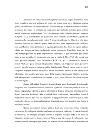 206
Analisando em relação aos aspectos gráficos visuais do projeto do metrô de Nova
York, percebe-se que há a utilização do preto e do branco como cores básicas do sistema
gráfico, estabelecendo um ótimo contraste, fazendo com que a informação torne-se legível,
na maioria das vezes. Há utilização de outras cores para delimitar as linhas que o sistema
possui. Nota-se que a aplicação do ―exit‖, em português, saída (imagem superior à esquerda
da figura 164), é utilizada tanto em placas com fundo vermelho e fonte branca, quanto em
luminosos (luz vermelha em fundo preto). A tipografia utilizada é a Helvetica, e há tanto
utilização de textos em caixa alta quanto textos em caixa baixa. O primeiro caso é utilizado
para identificar as linhas por letras e o segundo, para nomeá-las. Além dos signos gráficos
criados para designar as linhas, também são usados pictogramas de proibido fumar, etc. As
setas também possuem um papel importante na sinalização, já que direcionam para outras
linhas e para as saídas. É interessante notar que a cidade de Nova York não possui uma
marca para seu transporte, como Paris com o ―RER‖ e o ―M‖. O sistema utiliza apenas a
palavra ―Subway‖ que é aplicada nas principais estações. Em relação aos grids, é possível
perceber que não há uma organização padrão da informação. Nota-se isso na imagem central
à esquerda da figura anterior, na qual não há um alinhamento definido e nem hierarquia da
informação. Isso acontece em vários casos deste sistema. Nas imagens inferiores à direita,
onde são mostradas placas internas de estações, o grid é outro, diferente das outras imagens
na mesma figura.
Quanto à identidade do projeto, é possível notar que a distribuição da informação
não possui uma coerência formal de elementos. Apesar de utilizar um padrão de cores de
fundos e tipografias, a forma na qual a informação é disposta não possui coerência com os
demais elementos do sistema. Não há unidade entre os elementos. Isso também, devido à
ilegibilidade causada pela falta de arejamento e espaçamento entre elementos quando estão
compondo o layout. As informações acabam disputando umas com as outras para chamar a
atenção do usuário.
Quanto aos aspectos formais, pode-se dizer que, há diversas formas compondo
este sistema. Há retângulos, círculos, grafismos em formas de ondas, etc. A estação de metrô
da Broadway, por exemplo, (imagem superior à esquerda na figura 164), é um misto de
elementos formais (cores, formas, luzes...). Nota-se que há excesso de informação. Isso
também acontece na imagem logo abaixo. Os números e letras das linhas estão localizados na
 