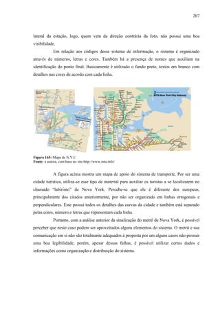 207
lateral da estação, logo, quem vem da direção contrária da foto, não possui uma boa
visibilidade.
Em relação aos códigos desse sistema de informação, o sistema é organizado
através de números, letras e cores. Também há a presença de nomes que auxiliam na
identificação do ponto final. Basicamente é utilizado o fundo preto, textos em branco com
detalhes nas cores de acordo com cada linha.
Figura 165: Mapa de N.Y.C
Fonte: a autora, com base no site http://www.mta.info/
A figura acima mostra um mapa de apoio do sistema de transporte. Por ser uma
cidade turística, utiliza-se esse tipo de material para auxiliar os turistas a se localizarem no
chamado ―labirinto‖ de Nova York. Percebe-se que ele é diferente dos europeus,
principalmente dos citados anteriormente, por não ser organizado em linhas ortogonais e
perpendiculares. Este possui todos os detalhes das curvas da cidade e também está separado
pelas cores, número e letras que representam cada linha.
Portanto, com a análise anterior da sinalização do metrô de Nova York, é possível
perceber que neste caso podem ser aproveitados alguns elementos do sistema. O metrô e sua
comunicação em si não são totalmente adequados à proposta por em alguns casos não possuir
uma boa legibilidade, porém, apesar dessas falhas, é possível utilizar certos dados e
informações como organização e distribuição do sistema.
 