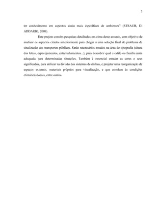 3
ter conhecimento em aspectos ainda mais específicos de ambientes” (STRAUB, DI
ADDARIO, 2009).
Este projeto contém pesquisas detalhadas em cima deste assunto, com objetivo de
analisar os aspectos citados anteriormente para chegar a uma solução final do problema de
sinalização dos transportes públicos. Serão necessários estudos na área de tipografia (altura
das letras, espacejamentos, entrelinhamentos...), para descobrir qual o estilo ou família mais
adequada para determinadas situações. Também é essencial estudar as cores e seus
significados, para utilizar na divisão dos sistemas de ônibus, e projetar uma reorganização de
espaços externos, materiais próprios para visualização, e que atendam às condições
climáticas locais, entre outros.
 
