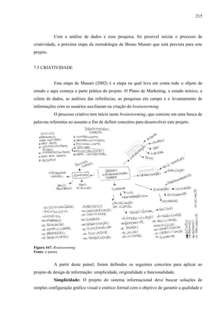 215
Com a análise de dados e essa pesquisa, foi possível iniciar o processo de
criatividade, a próxima etapa da metodologia de Bruno Munari que está prevista para este
projeto.
7.5 CRIATIVIDADE
Esta etapa de Munari (2002) é a etapa na qual leva em conta todo o objeto de
estudo e aqui começa a parte prática do projeto. O Plano de Marketing, o estudo teórico, a
coleta de dados, as análises das referências, as pesquisas em campo e o levantamento de
informações com os usuários auxiliaram na criação do brainstorming.
O processo criativo tem início neste brainstorming, que consiste em uma busca de
palavras referentes ao assunto a fim de definir conceitos para desenvolver este projeto.
Figura 167: Brainstorming
Fonte: a autora
A partir deste painel, foram definidos os seguintes conceitos para aplicar ao
projeto de design de informação: simplicidade, originalidade e funcionalidade.
Simplicidade: O projeto do sistema informacional deve buscar soluções de
simples configuração gráfico visual e estético formal com o objetivo de garantir a qualidade e
 