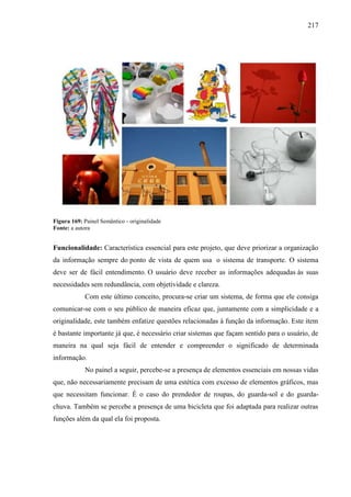 217
Figura 169: Painel Semântico - originalidade
Fonte: a autora
Funcionalidade: Característica essencial para este projeto, que deve priorizar a organização
da informação sempre do ponto de vista de quem usa o sistema de transporte. O sistema
deve ser de fácil entendimento. O usuário deve receber as informações adequadas às suas
necessidades sem redundância, com objetividade e clareza.
Com este último conceito, procura-se criar um sistema, de forma que ele consiga
comunicar-se com o seu público de maneira eficaz que, juntamente com a simplicidade e a
originalidade, este também enfatize questões relacionadas à função da informação. Este item
é bastante importante já que, é necessário criar sistemas que façam sentido para o usuário, de
maneira na qual seja fácil de entender e compreender o significado de determinada
informação.
No painel a seguir, percebe-se a presença de elementos essenciais em nossas vidas
que, não necessariamente precisam de uma estética com excesso de elementos gráficos, mas
que necessitam funcionar. É o caso do prendedor de roupas, do guarda-sol e do guarda-
chuva. Também se percebe a presença de uma bicicleta que foi adaptada para realizar outras
funções além da qual ela foi proposta.
 