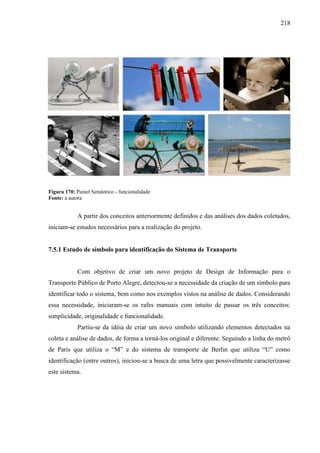 218
Figura 170: Painel Semântico - funcionalidade
Fonte: a autora
A partir dos conceitos anteriormente definidos e das análises dos dados coletados,
iniciam-se estudos necessários para a realização do projeto.
7.5.1 Estudo de símbolo para identificação do Sistema de Transporte
Com objetivo de criar um novo projeto de Design de Informação para o
Transporte Público de Porto Alegre, detectou-se a necessidade da criação de um símbolo para
identificar todo o sistema, bem como nos exemplos vistos na análise de dados. Considerando
essa necessidade, iniciaram-se os rafes manuais com intuito de passar os três conceitos:
simplicidade, originalidade e funcionalidade.
Partiu-se da idéia de criar um novo símbolo utilizando elementos detectados na
coleta e análise de dados, de forma a torná-los original e diferente. Seguindo a linha do metrô
de Paris que utiliza o ―M‖ e do sistema de transporte de Berlin que utiliza ―U‖ como
identificação (entre outros), iniciou-se a busca de uma letra que possivelmente caracterizasse
este sistema.
 