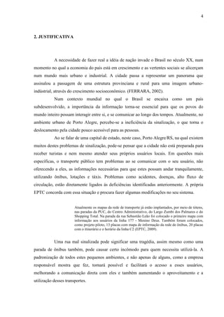 4
2. JUSTIFICATIVA
A necessidade de fazer real a idéia de nação invade o Brasil no século XX, num
momento no qual a economia do país está em crescimento e as vertentes sociais se alicerçam
num mundo mais urbano e industrial. A cidade passa a representar um panorama que
assinalou a passagem de uma estrutura provinciana e rural para uma imagem urbano-
indústrial, através do crescimento socioeconômico. (FERRARA, 2002).
Num contexto mundial no qual o Brasil se encaixa como um país
subdesenvolvido, a importância da informação torna-se essencial para que os povos do
mundo inteiro possam interagir entre si, e se comunicar ao longo dos tempos. Atualmente, no
ambiente urbano de Porto Alegre, percebe-se a ineficiência da sinalização, o que torna o
deslocamento pela cidade pouco acessível para as pessoas.
Ao se falar de uma capital de estado, neste caso, Porto Alegre/RS, na qual existem
muitos destes problemas de sinalização, pode-se pensar que a cidade não está preparada para
receber turistas e nem mesmo atender seus próprios usuários locais. Em questões mais
específicas, o transporte público tem problemas ao se comunicar com o seu usuário, não
oferecendo a eles, as informações necessárias para que estes possam andar tranquilamente,
utilizando ônibus, lotações e táxis. Problemas como acidentes, doenças, alto fluxo de
circulação, estão diretamente ligados ás deficiências identificadas anteriormente. A própria
EPTC concorda com essa situação e procura fazer algumas modificações no seu sistema.
Atualmente os mapas da rede de transporte já estão implantados, por meio de tótens,
nas paradas da PUC, do Centro Administrativo, do Largo Zumbi dos Palmares e do
Shopping Total. Na parada da rua Sebastião Leão foi colocado o primeiro mapa com
informação aos usuários da linha 177 - Menino Deus. Também foram colocados,
como projeto piloto, 13 placas com mapa de informação da rede de ônibus, 20 placas
com o itinerário e o horário da linha C2 (EPTC, 2009).
Uma rua mal sinalizada pode significar uma tragédia, assim mesmo como uma
parada de ônibus também, pode causar certo incômodo para quem necessita utilizá-la. A
padronização de todos estes pequenos ambientes, e não apenas de alguns, como a empresa
responsável mostra que fez, tornará possível e facilitará o acesso a esses usuários,
melhorando a comunicação direta com eles e também aumentando o aproveitamento e a
utilização desses transportes.
 