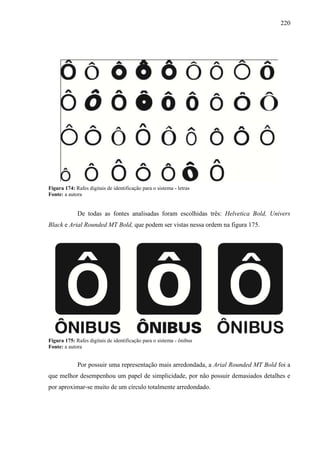 220
Figura 174: Rafes digitais de identificação para o sistema - letras
Fonte: a autora
De todas as fontes analisadas foram escolhidas três: Helvetica Bold, Univers
Black e Arial Rounded MT Bold, que podem ser vistas nessa ordem na figura 175.
Figura 175: Rafes digitais de identificação para o sistema - ônibus
Fonte: a autora
Por possuir uma representação mais arredondada, a Arial Rounded MT Bold foi a
que melhor desempenhou um papel de simplicidade, por não possuir demasiados detalhes e
por aproximar-se muito de um círculo totalmente arredondado.
 