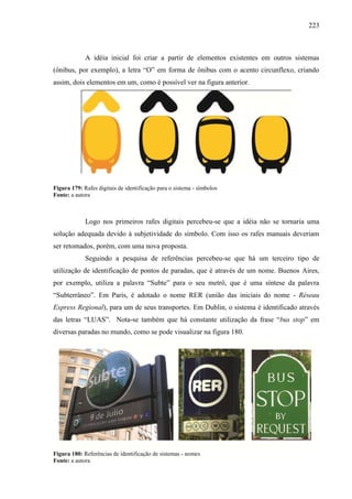 223
A idéia inicial foi criar a partir de elementos existentes em outros sistemas
(ônibus, por exemplo), a letra “O” em forma de ônibus com o acento circunflexo, criando
assim, dois elementos em um, como é possível ver na figura anterior.
Figura 179: Rafes digitais de identificação para o sistema - símbolos
Fonte: a autora
Logo nos primeiros rafes digitais percebeu-se que a idéia não se tornaria uma
solução adequada devido à subjetividade do símbolo. Com isso os rafes manuais deveriam
ser retomados, porém, com uma nova proposta.
Seguindo a pesquisa de referências percebeu-se que há um terceiro tipo de
utilização de identificação de pontos de paradas, que é através de um nome. Buenos Aires,
por exemplo, utiliza a palavra “Subte” para o seu metrô, que é uma síntese da palavra
“Subterrâneo”. Em Paris, é adotado o nome RER (união das iniciais do nome - Réseau
Express Regional), para um de seus transportes. Em Dublin, o sistema é identificado através
das letras “LUAS”. Nota-se também que há constante utilização da frase “bus stop” em
diversas paradas no mundo, como se pode visualizar na figura 180.
Figura 180: Referências de identificação de sistemas - nomes
Fonte: a autora
 