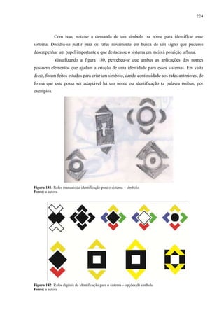 224
Com isso, nota-se a demanda de um símbolo ou nome para identificar esse
sistema. Decidiu-se partir para os rafes novamente em busca de um signo que pudesse
desempenhar um papel importante e que destacasse o sistema em meio à poluição urbana.
Visualizando a figura 180, percebeu-se que ambas as aplicações dos nomes
possuem elementos que ajudam a criação de uma identidade para esses sistemas. Em vista
disso, foram feitos estudos para criar um símbolo, dando continuidade aos rafes anteriores, de
forma que este possa ser adaptável há um nome ou identificação (a palavra ônibus, por
exemplo).
Figura 181: Rafes manuais de identificação para o sistema – símbolo
Fonte: a autora
Figura 182: Rafes digitais de identificação para o sistema – opções de símbolo
Fonte: a autora
 