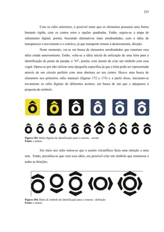 225
Com os rafes anteriores, é possível notar que os elementos possuem uma forma
bastante rígida, com os cantos retos e opções quadradas. Então, seguiu-se a etapa de
rafeamento digital, porém, buscando alternativas mais arredondadas, com a idéia de
transparecer o movimento e o coletivo, já que transporte remete á deslocamento, direção.
Neste momento, vai-se em busca de elementos arredondados que remetam essa
idéia citada anteriormente. Então, volta-se a idéia inicial de utilização de uma letra para a
identificação do ponto de parada, o “O”, porém, com intuito de criar um símbolo com essa
vogal. Optou-se por não utilizar uma tipografia específica já que a letra pode ser representada
através de um círculo perfeito com uma abertura no seu centro. Houve uma busca de
elementos nos primeiros rafes manuais (figuras 172 e 173) e a partir disso, iniciaram-se
novamente os rafes digitais de diferentes acentos, em busca de um que e adequasse à
proposta do símbolo.
Figura 183: Rafes digitais de identificação para o sistema – acento
Fonte: a autora
Em meio aos rafes notou-se que o acento circunflexo fazia uma menção a uma
seta. Então, percebeu-se que com essa idéia, era possível criar um símbolo que remetesse a
todas as direções.
Figura 184: Rafes de símbolo de identificação para o sistema - definição
Fonte: a autora
 