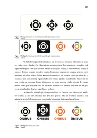 227
Figura 187: Ajustes finais do símbolo de identificação para o sistema
Fonte: a autora
Figura 188: Opções finais de símbolo de identificação para o sistema
Fonte: a autora
O símbolo foi projetado através de um processo de pesquisa, rafeamento e testes
em várias cores e fundos. Ele é baseado em um conceito de direcionamento e rotação e está
representado pelas setas que remetem a todas as direções, ou seja, o transporte que alcança a
todos os destinos os quais o usuário precisa. Essas setas surgiram no processo criativo como
acento da inicial da palavra ônibus. O símbolo mantem o “O” como a vogal que identifica o
sistema e está visivelmente representado pelo círculo central. Inicialmente, pensou-se em
uma opção que estivesse ligada diretamente ao novo sistema criado (através de cores),
porém, como por enquanto nada foi definido, mantêm-se o símbolo em uma cor na qual
possa ser aplicada a diversas superfícies e texturas.
A tipografia utilizada para designar ônibus, é a Univers, que irá criar um padrão
no sistema, já que será utilizada nos próximos passos. Ela foi escolhida devida a sua
adaptação ao símbolo e criou uma composição harmônica. Veja na próxima figura.
Figura 189: Opções finais com nome
Fonte: a autora
 
